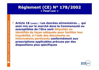 Règlement (CE) N° 178/2002
                                                                  « Food Law »
Qualité, traçabilité, sécurité consommateur




                                              ? Article 18 (suite) : Les denrées alimentaires … qui
                                                sont mis sur le marché dans la Communauté ou
                                                susceptibles de l'être sont étiquetés ou
                                                identifiés de façon adéquate pour faciliter leur
                                                traçabilité, à l'aide des documents ou
                                                informations pertinents conformément aux
                                                prescriptions applicables prévues par des
                                                dispositions plus spécifiques
 