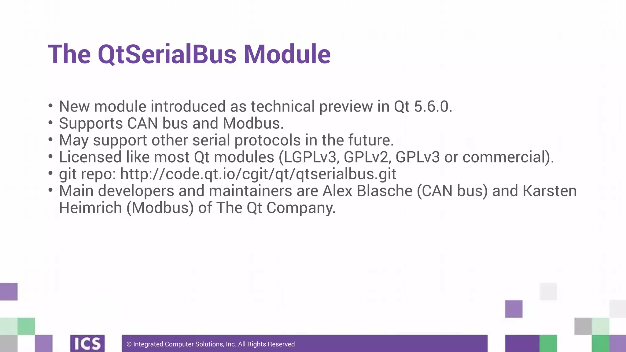 © Integrated Computer Solutions, Inc. All Rights Reserved
The QtSerialBus Module
• New module introduced as technical preview in Qt 5.6.0.
• Supports CAN bus and Modbus.
• May support other serial protocols in the future.
• Licensed like most Qt modules (LGPLv3, GPLv2, GPLv3 or commercial).
• git repo: http://code.qt.io/cgit/qt/qtserialbus.git
• Main developers and maintainers are Alex Blasche (CAN bus) and Karsten
Heimrich (Modbus) of The Qt Company.
 