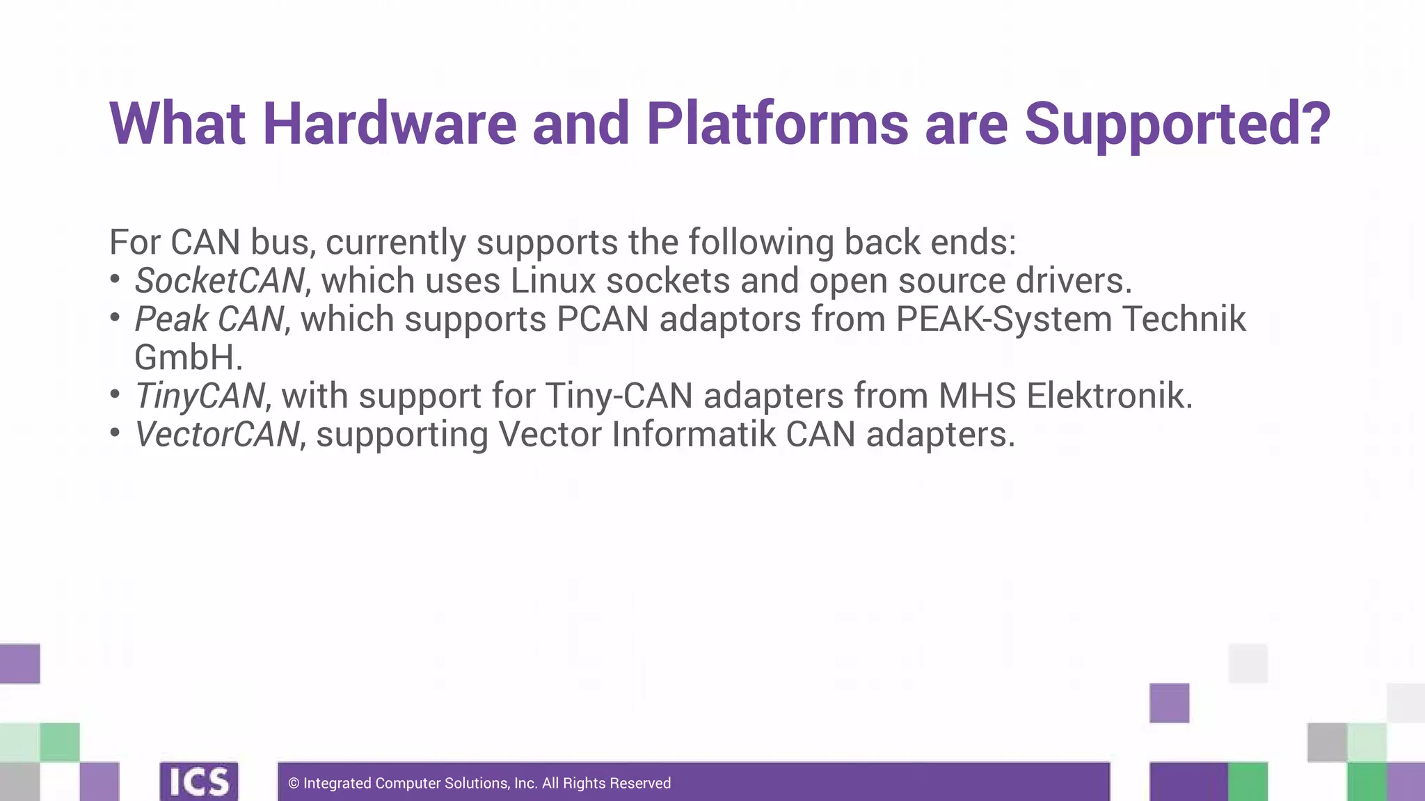 © Integrated Computer Solutions, Inc. All Rights Reserved
What Hardware and Platforms are Supported?
For CAN bus, currently supports the following back ends:
• SocketCAN, which uses Linux sockets and open source drivers.
• Peak CAN, which supports PCAN adaptors from PEAK-System Technik
GmbH.
• TinyCAN, with support for Tiny-CAN adapters from MHS Elektronik.
• VectorCAN, supporting Vector Informatik CAN adapters.
 