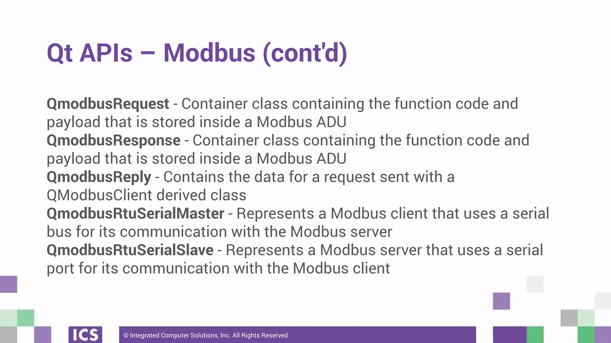 © Integrated Computer Solutions, Inc. All Rights Reserved
Qt APIs – Modbus (cont'd)
QmodbusRequest - Container class containing the function code and
payload that is stored inside a Modbus ADU
QmodbusResponse - Container class containing the function code and
payload that is stored inside a Modbus ADU
QmodbusReply - Contains the data for a request sent with a
QModbusClient derived class
QmodbusRtuSerialMaster - Represents a Modbus client that uses a serial
bus for its communication with the Modbus server
QmodbusRtuSerialSlave - Represents a Modbus server that uses a serial
port for its communication with the Modbus client
 