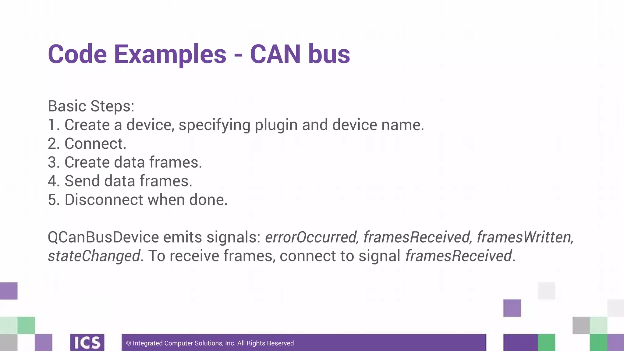 © Integrated Computer Solutions, Inc. All Rights Reserved
Code Examples - CAN bus
Basic Steps:
1. Create a device, specifying plugin and device name.
2. Connect.
3. Create data frames.
4. Send data frames.
5. Disconnect when done.
QCanBusDevice emits signals: errorOccurred, framesReceived, framesWritten,
stateChanged. To receive frames, connect to signal framesReceived.
 