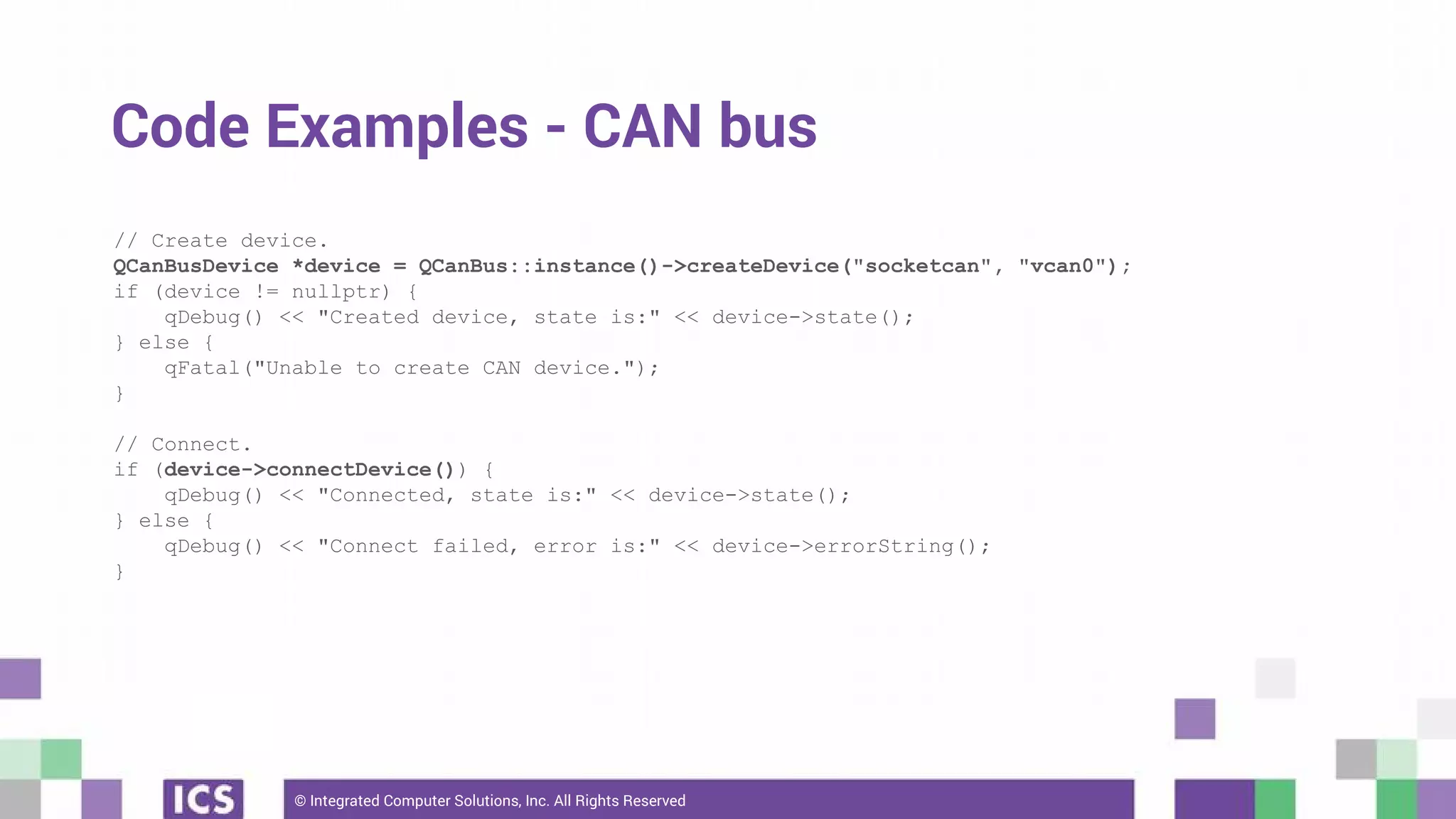 © Integrated Computer Solutions, Inc. All Rights Reserved
Code Examples - CAN bus
// Create device.
QCanBusDevice *device = QCanBus::instance()->createDevice("socketcan", "vcan0");
if (device != nullptr) {
qDebug() << "Created device, state is:" << device->state();
} else {
qFatal("Unable to create CAN device.");
}
// Connect.
if (device->connectDevice()) {
qDebug() << "Connected, state is:" << device->state();
} else {
qDebug() << "Connect failed, error is:" << device->errorString();
}
 