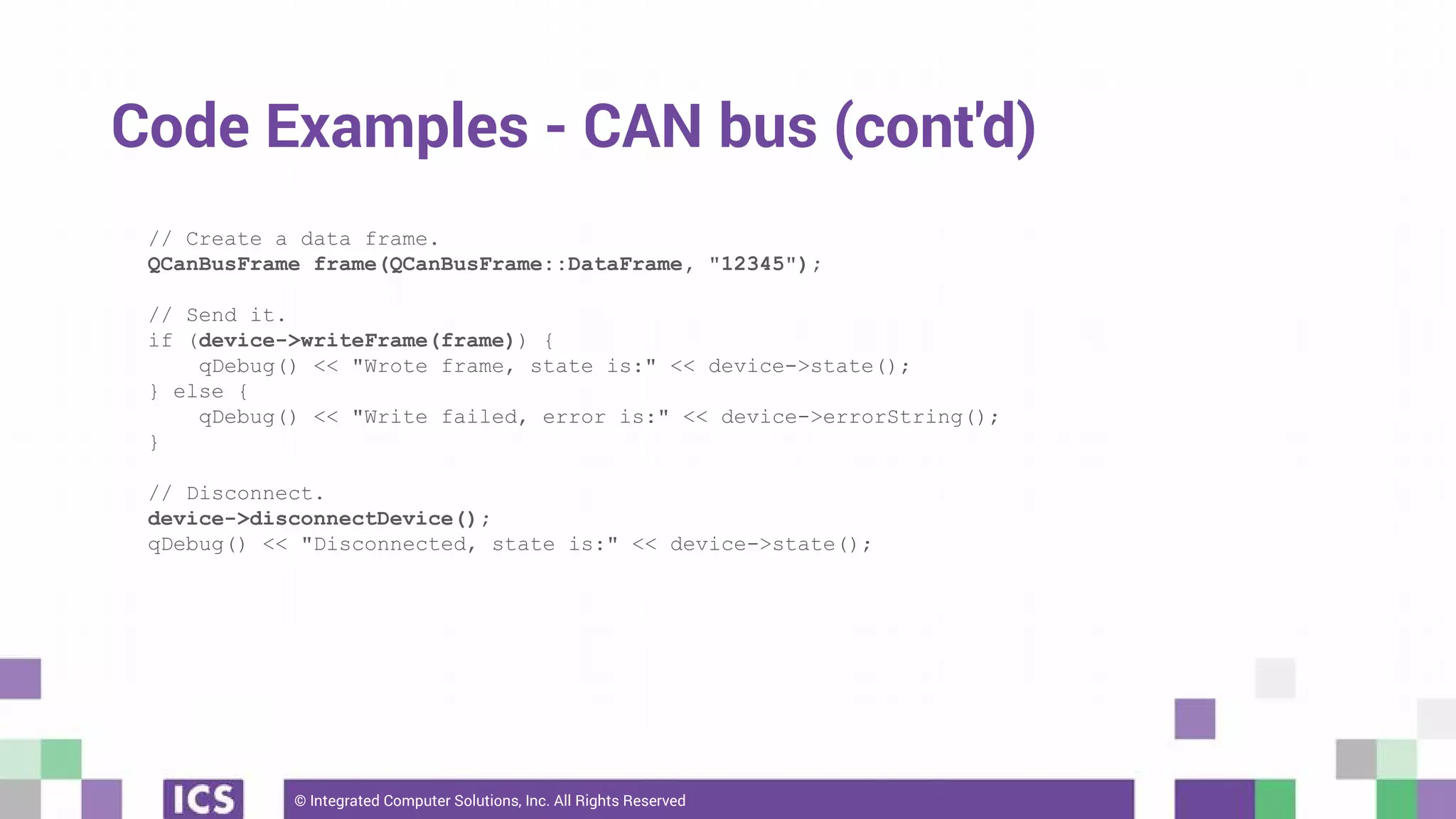 © Integrated Computer Solutions, Inc. All Rights Reserved
Code Examples - CAN bus (cont'd)
// Create a data frame.
QCanBusFrame frame(QCanBusFrame::DataFrame, "12345");
// Send it.
if (device->writeFrame(frame)) {
qDebug() << "Wrote frame, state is:" << device->state();
} else {
qDebug() << "Write failed, error is:" << device->errorString();
}
// Disconnect.
device->disconnectDevice();
qDebug() << "Disconnected, state is:" << device->state();
 