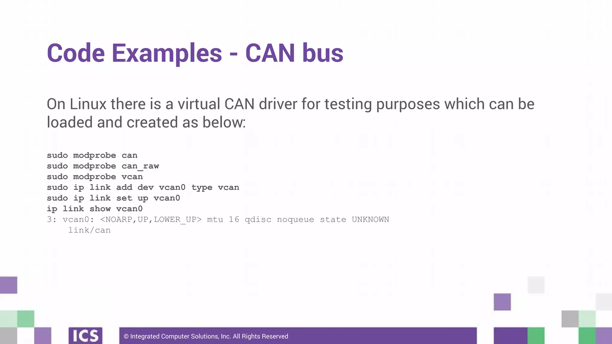 © Integrated Computer Solutions, Inc. All Rights Reserved
Code Examples - CAN bus
On Linux there is a virtual CAN driver for testing purposes which can be
loaded and created as below:
sudo modprobe can
sudo modprobe can_raw
sudo modprobe vcan
sudo ip link add dev vcan0 type vcan
sudo ip link set up vcan0
ip link show vcan0
3: vcan0: <NOARP,UP,LOWER_UP> mtu 16 qdisc noqueue state UNKNOWN
link/can
 