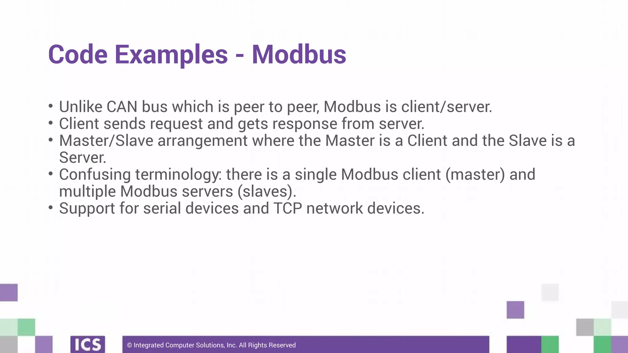 © Integrated Computer Solutions, Inc. All Rights Reserved
Code Examples - Modbus
• Unlike CAN bus which is peer to peer, Modbus is client/server.
• Client sends request and gets response from server.
• Master/Slave arrangement where the Master is a Client and the Slave is a
Server.
• Confusing terminology: there is a single Modbus client (master) and
multiple Modbus servers (slaves).
• Support for serial devices and TCP network devices.
 