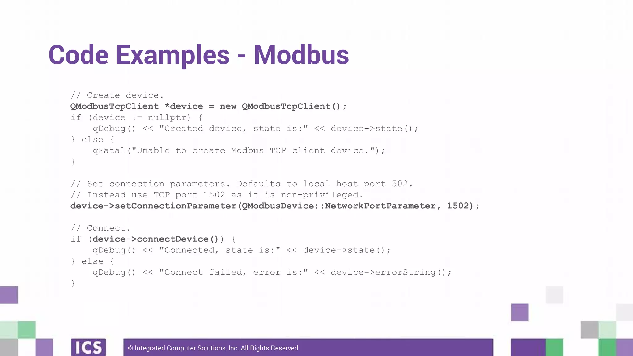 © Integrated Computer Solutions, Inc. All Rights Reserved
Code Examples - Modbus
// Create device.
QModbusTcpClient *device = new QModbusTcpClient();
if (device != nullptr) {
qDebug() << "Created device, state is:" << device->state();
} else {
qFatal("Unable to create Modbus TCP client device.");
}
// Set connection parameters. Defaults to local host port 502.
// Instead use TCP port 1502 as it is non-privileged.
device->setConnectionParameter(QModbusDevice::NetworkPortParameter, 1502);
// Connect.
if (device->connectDevice()) {
qDebug() << "Connected, state is:" << device->state();
} else {
qDebug() << "Connect failed, error is:" << device->errorString();
}
 