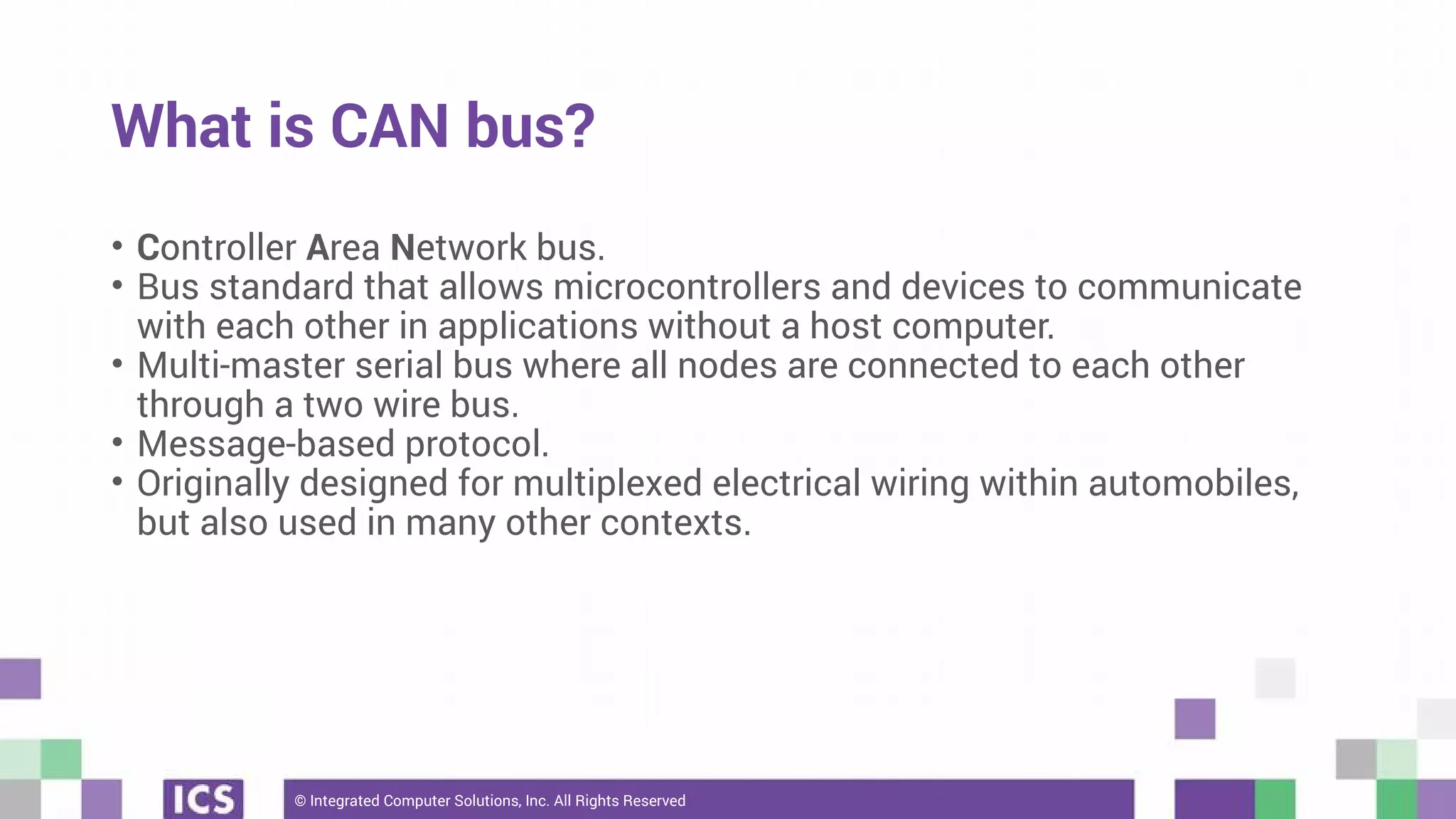 © Integrated Computer Solutions, Inc. All Rights Reserved
What is CAN bus?
• Controller Area Network bus.
• Bus standard that allows microcontrollers and devices to communicate
with each other in applications without a host computer.
• Multi-master serial bus where all nodes are connected to each other
through a two wire bus.
• Message-based protocol.
• Originally designed for multiplexed electrical wiring within automobiles,
but also used in many other contexts.
 