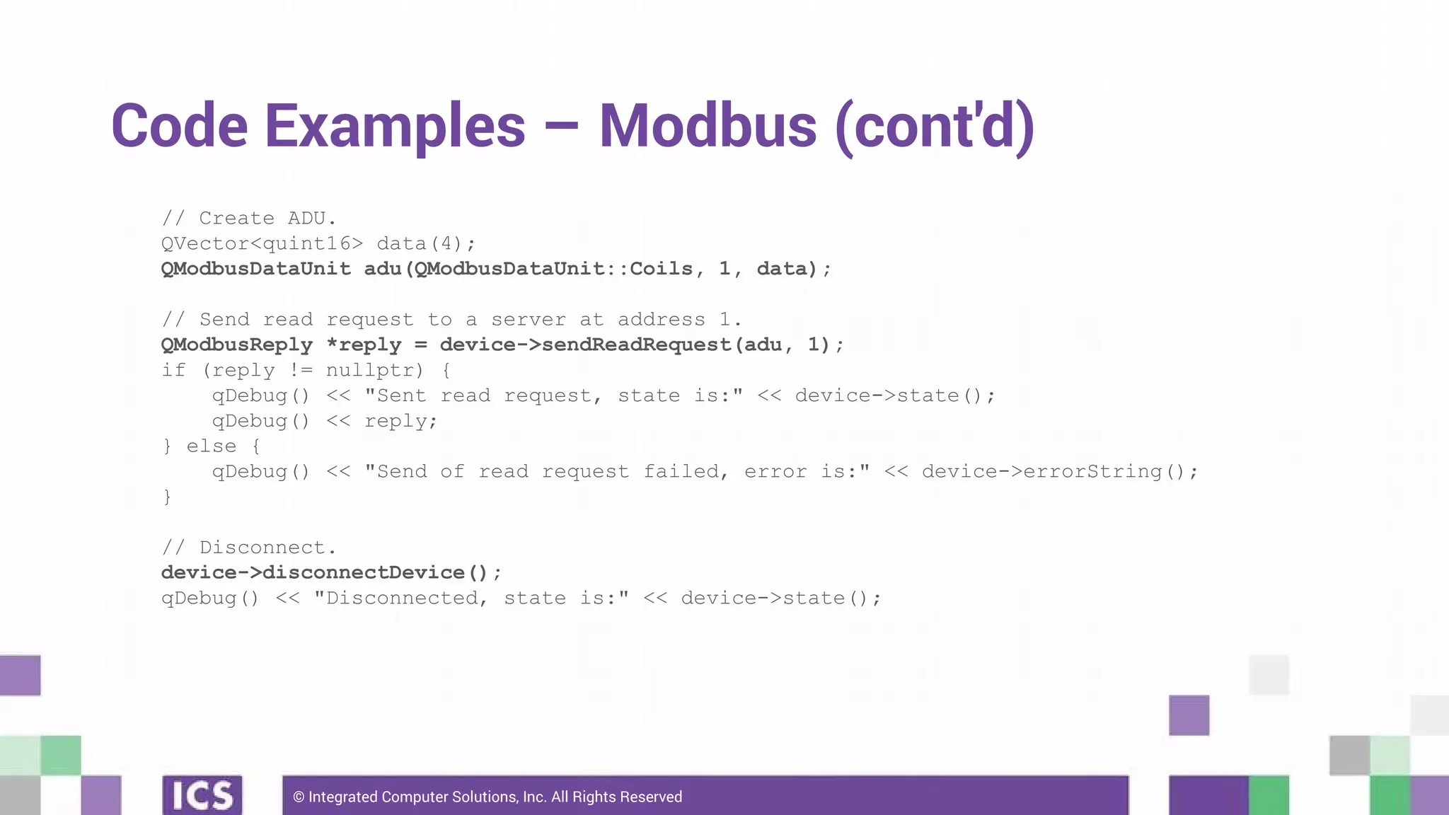 © Integrated Computer Solutions, Inc. All Rights Reserved
Code Examples – Modbus (cont'd)
// Create ADU.
QVector<quint16> data(4);
QModbusDataUnit adu(QModbusDataUnit::Coils, 1, data);
// Send read request to a server at address 1.
QModbusReply *reply = device->sendReadRequest(adu, 1);
if (reply != nullptr) {
qDebug() << "Sent read request, state is:" << device->state();
qDebug() << reply;
} else {
qDebug() << "Send of read request failed, error is:" << device->errorString();
}
// Disconnect.
device->disconnectDevice();
qDebug() << "Disconnected, state is:" << device->state();
 