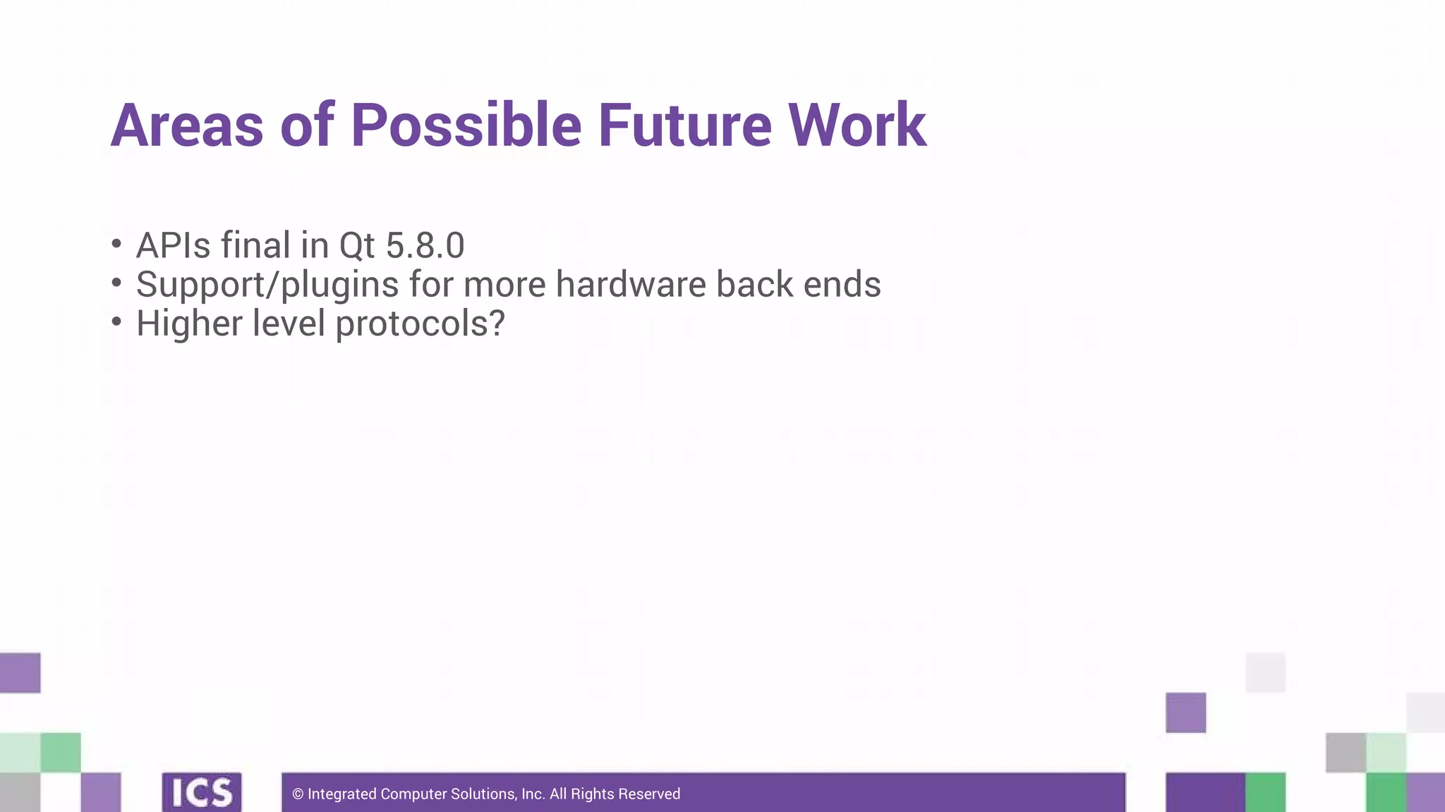 © Integrated Computer Solutions, Inc. All Rights Reserved
Areas of Possible Future Work
• APIs final in Qt 5.8.0
• Support/plugins for more hardware back ends
• Higher level protocols?
 