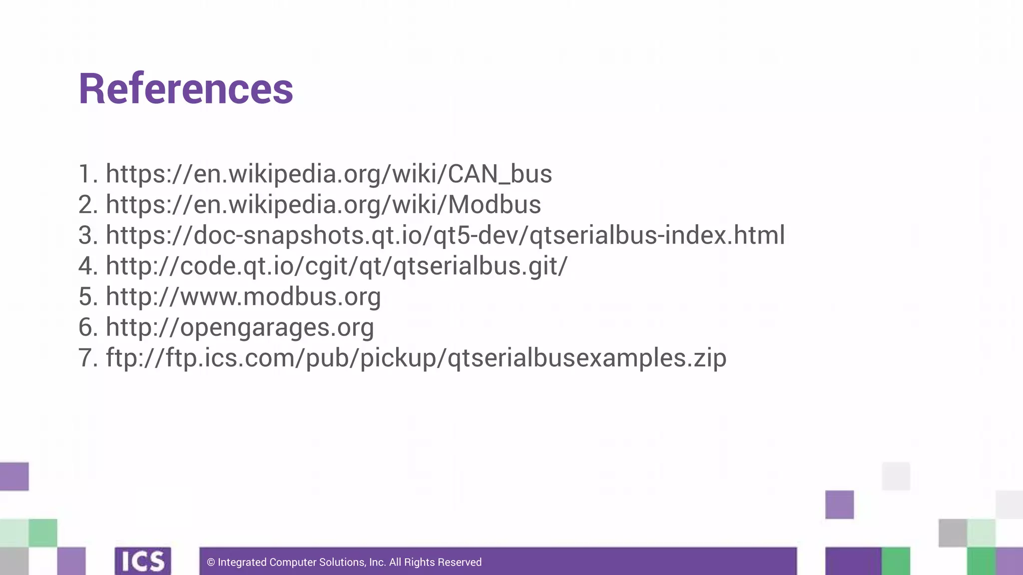 © Integrated Computer Solutions, Inc. All Rights Reserved
References
1. https://en.wikipedia.org/wiki/CAN_bus
2. https://en.wikipedia.org/wiki/Modbus
3. https://doc-snapshots.qt.io/qt5-dev/qtserialbus-index.html
4. http://code.qt.io/cgit/qt/qtserialbus.git/
5. http://www.modbus.org
6. http://opengarages.org
7. ftp://ftp.ics.com/pub/pickup/qtserialbusexamples.zip
 
