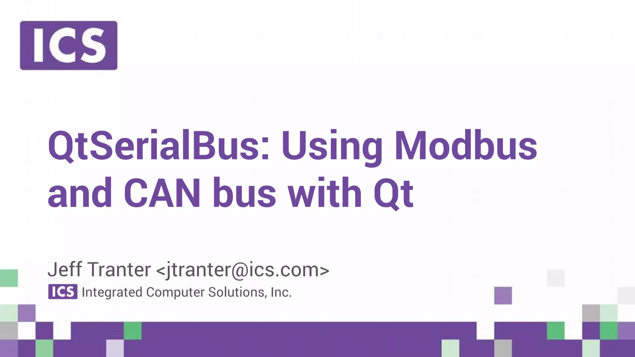 © Integrated Computer Solutions, Inc. All Rights Reserved
QtSerialBus: Using Modbus
and CAN bus with Qt
Jeff Tranter <jtranter@ics.com>
Integrated Computer Solutions, Inc.
 