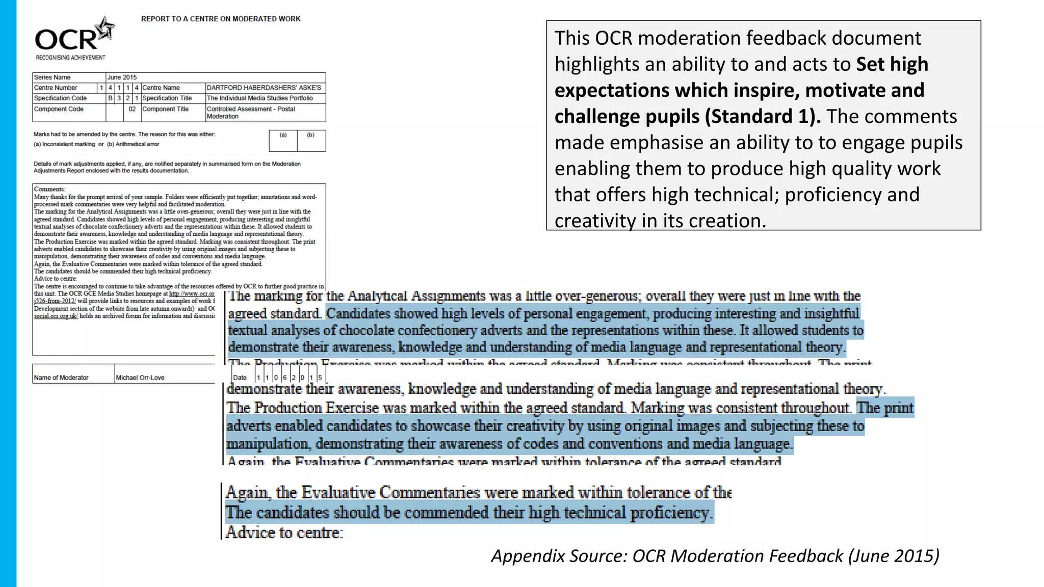 This OCR moderation feedback document
highlights an ability to and acts to Set high
expectations which inspire, motivate and
challenge pupils (Standard 1). The comments
made emphasise an ability to to engage pupils
enabling them to produce high quality work
that offers high technical; proficiency and
creativity in its creation.
Appendix Source: OCR Moderation Feedback (June 2015)
 