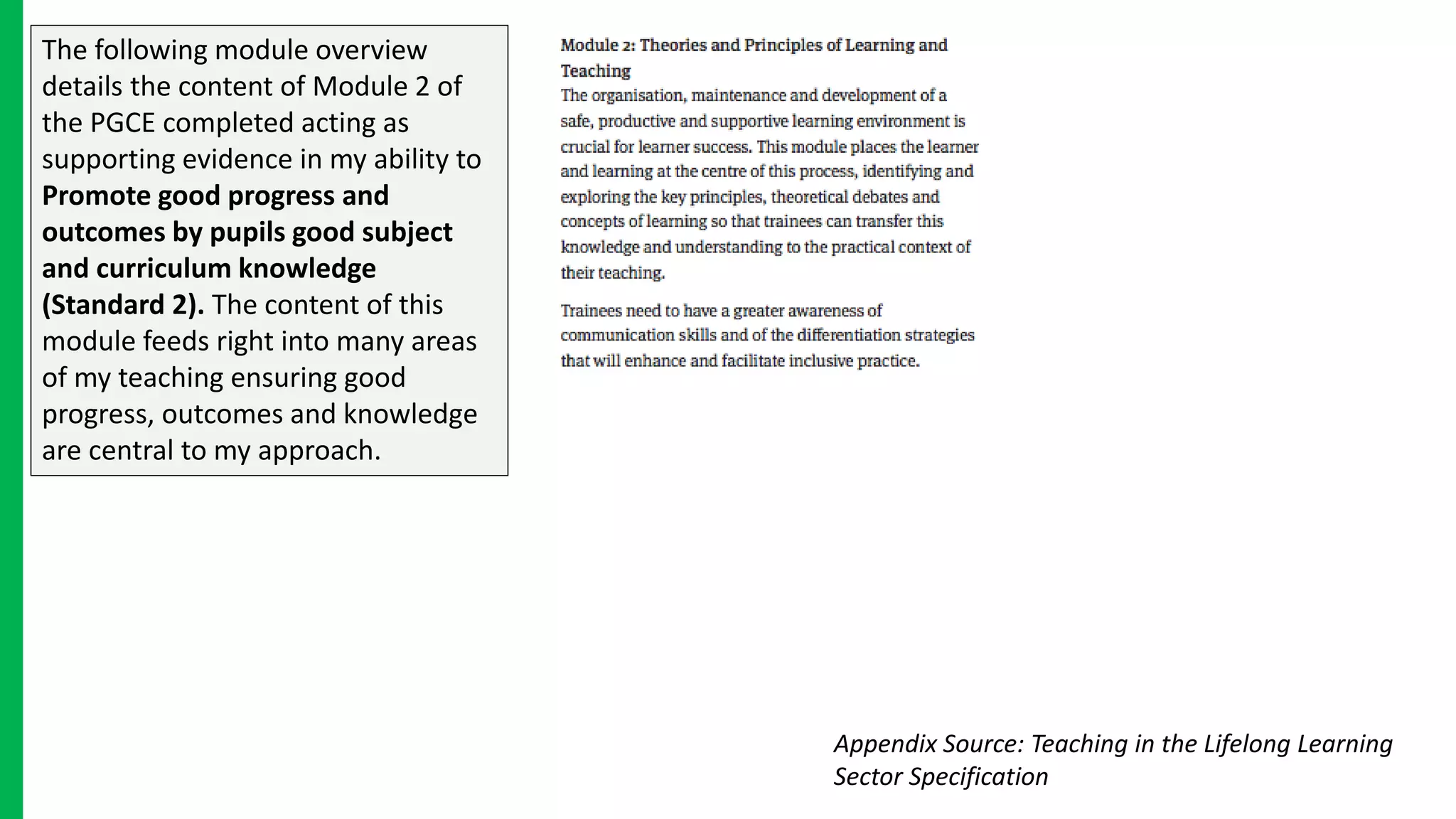 The following module overview
details the content of Module 2 of
the PGCE completed acting as
supporting evidence in my ability to
Promote good progress and
outcomes by pupils good subject
and curriculum knowledge
(Standard 2). The content of this
module feeds right into many areas
of my teaching ensuring good
progress, outcomes and knowledge
are central to my approach.
Appendix Source: Teaching in the Lifelong Learning
Sector Specification
 