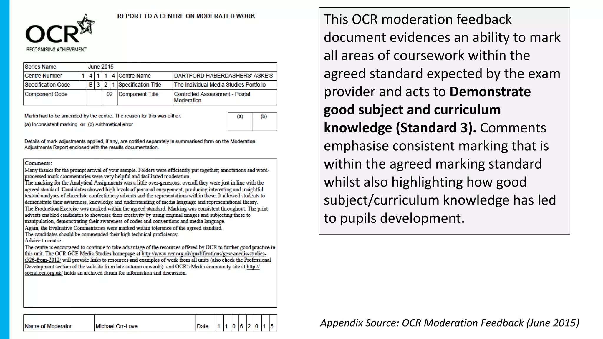 This OCR moderation feedback
document evidences an ability to mark
all areas of coursework within the
agreed standard expected by the exam
provider and acts to Demonstrate
good subject and curriculum
knowledge (Standard 3). Comments
emphasise consistent marking that is
within the agreed marking standard
whilst also highlighting how good
subject/curriculum knowledge has led
to pupils development.
Appendix Source: OCR Moderation Feedback (June 2015)
 