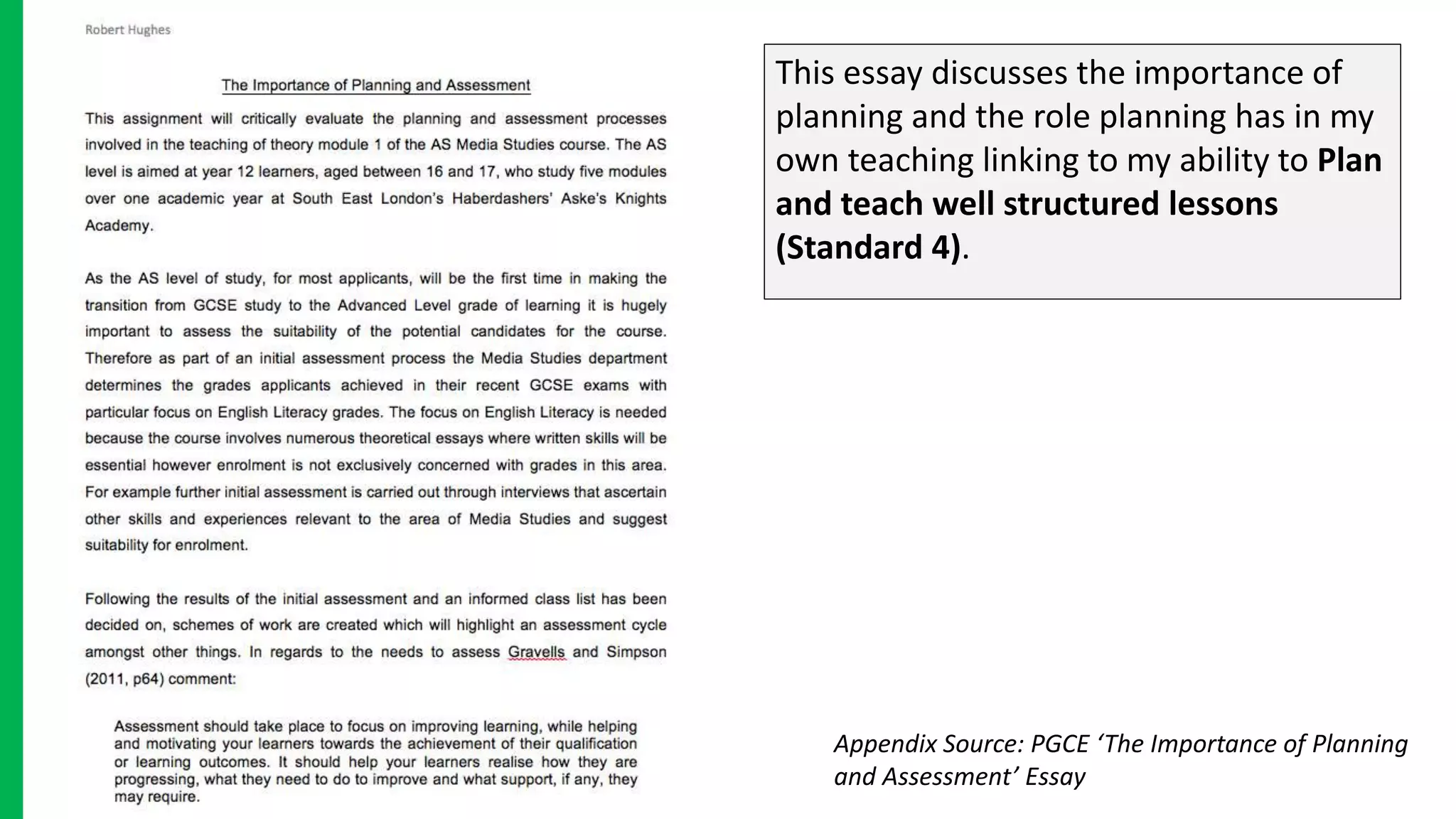 This essay discusses the importance of
planning and the role planning has in my
own teaching linking to my ability to Plan
and teach well structured lessons
(Standard 4).
Appendix Source: PGCE ‘The Importance of Planning
and Assessment’ Essay
 