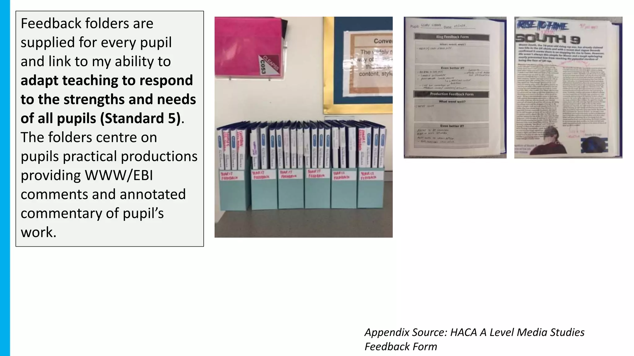 Feedback folders are
supplied for every pupil
and link to my ability to
adapt teaching to respond
to the strengths and needs
of all pupils (Standard 5).
The folders centre on
pupils practical productions
providing WWW/EBI
comments and annotated
commentary of pupil’s
work.
Appendix Source: HACA A Level Media Studies
Feedback Form
 