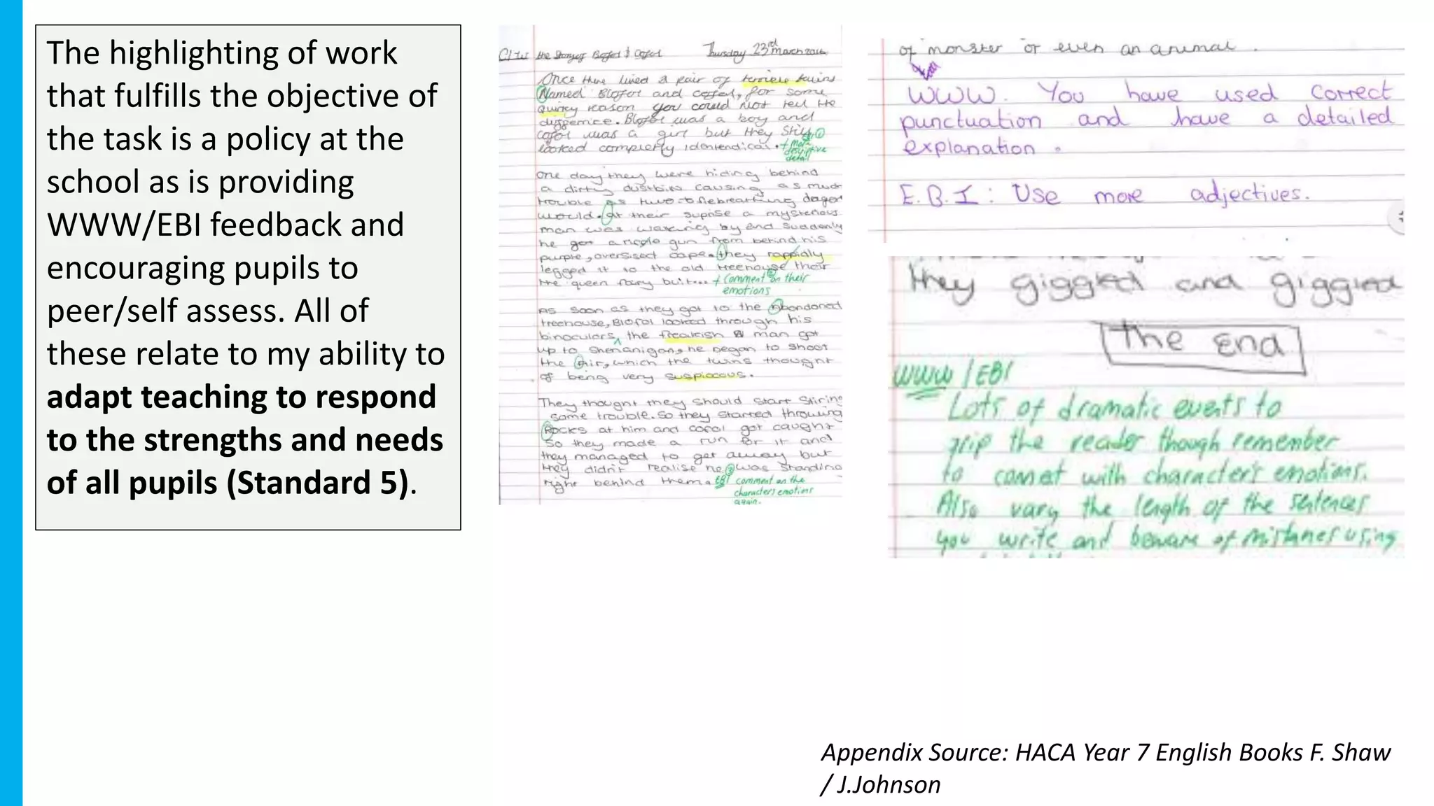 The highlighting of work
that fulfills the objective of
the task is a policy at the
school as is providing
WWW/EBI feedback and
encouraging pupils to
peer/self assess. All of
these relate to my ability to
adapt teaching to respond
to the strengths and needs
of all pupils (Standard 5).
Appendix Source: HACA Year 7 English Books F. Shaw
/ J.Johnson
 