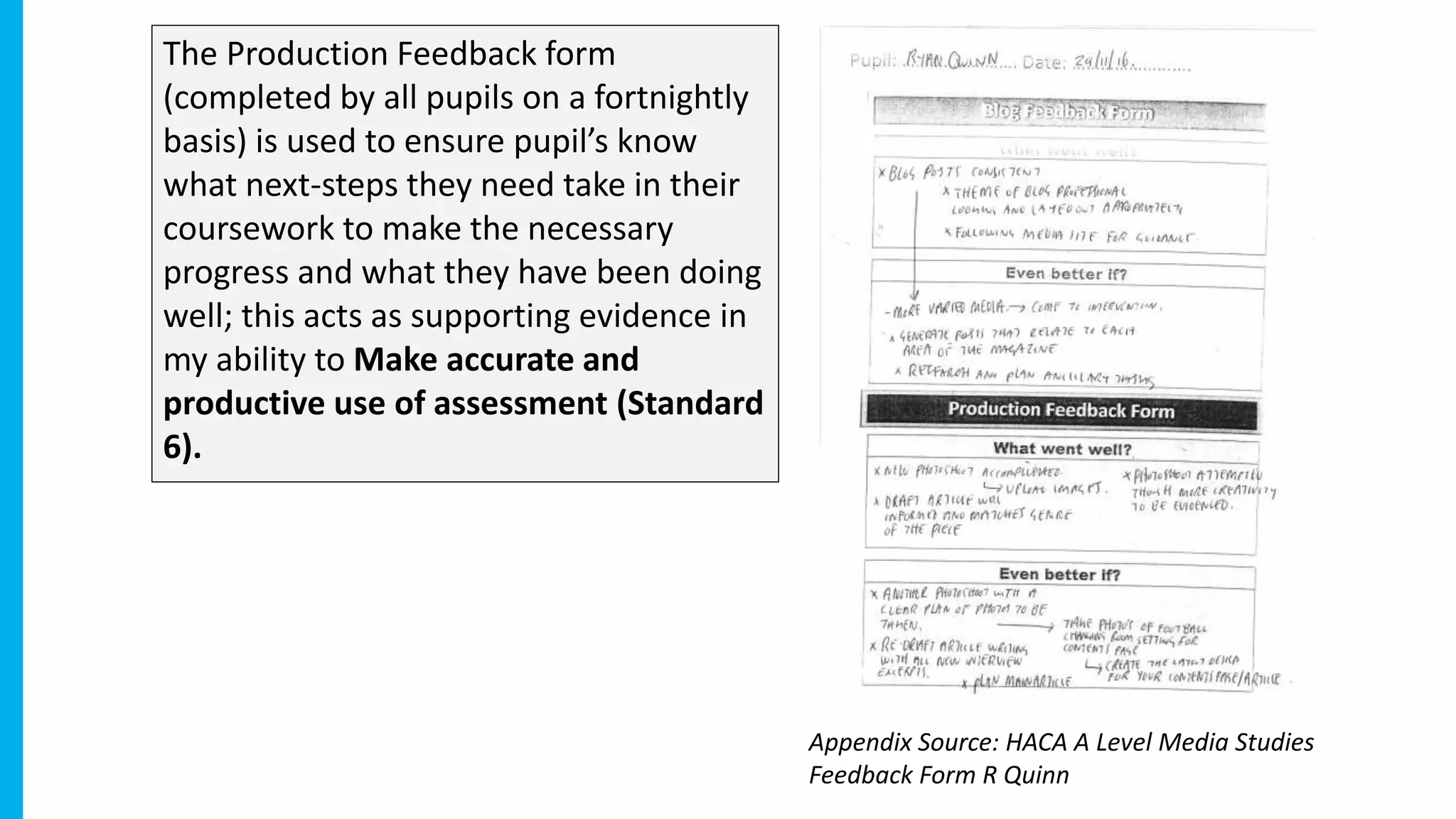 The Production Feedback form
(completed by all pupils on a fortnightly
basis) is used to ensure pupil’s know
what next-steps they need take in their
coursework to make the necessary
progress and what they have been doing
well; this acts as supporting evidence in
my ability to Make accurate and
productive use of assessment (Standard
6).
Appendix Source: HACA A Level Media Studies
Feedback Form R Quinn
 