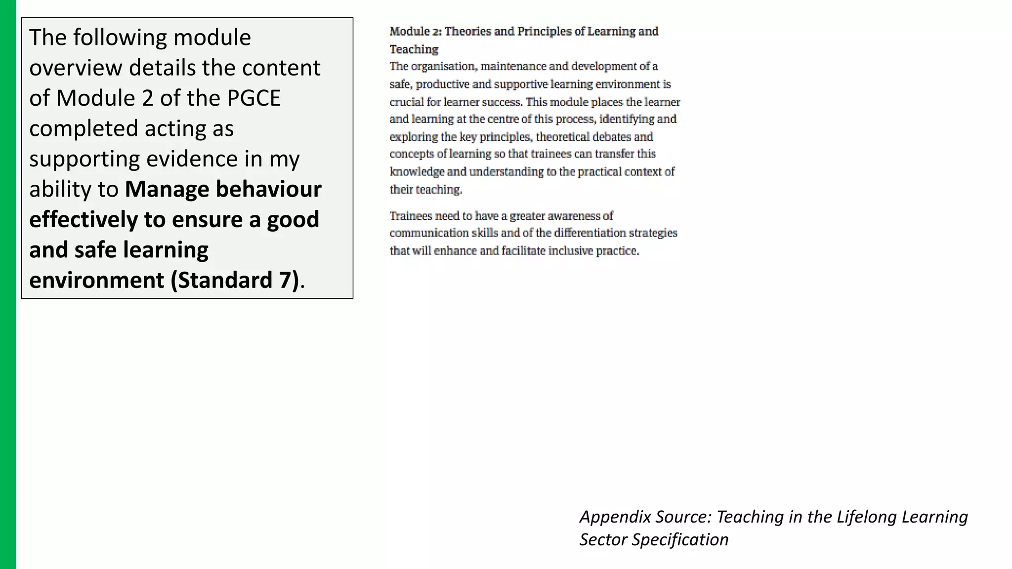 The following module
overview details the content
of Module 2 of the PGCE
completed acting as
supporting evidence in my
ability to Manage behaviour
effectively to ensure a good
and safe learning
environment (Standard 7).
Appendix Source: Teaching in the Lifelong Learning
Sector Specification
 
