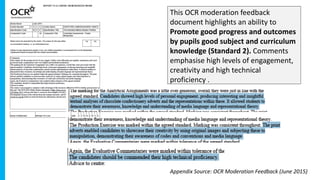 This OCR moderation feedback
document highlights an ability to
Promote good progress and outcomes
by pupils good subject and curriculum
knowledge (Standard 2). Comments
emphasise high levels of engagement,
creativity and high technical
proficiency .
Appendix Source: OCR Moderation Feedback (June 2015)
 