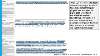 These OCR moderation feedback
documents highlights an ability
to and acts to Promote good
progress and outcomes by
pupils good subject and
curriculum knowledge
(Standard 2). The feedback in
particular emphasises the
development of pupils’ technical
skills, theoretical knowledge
and use of media language.
Appendix Source: OCR Moderation Feedback (June 2016)
 