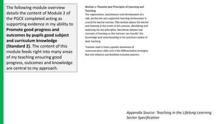 The following module overview
details the content of Module 2 of
the PGCE completed acting as
supporting evidence in my ability to
Promote good progress and
outcomes by pupils good subject
and curriculum knowledge
(Standard 2). The content of this
module feeds right into many areas
of my teaching ensuring good
progress, outcomes and knowledge
are central to my approach.
Appendix Source: Teaching in the Lifelong Learning
Sector Specification
 