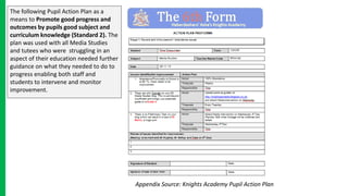 The following Pupil Action Plan as a
means to Promote good progress and
outcomes by pupils good subject and
curriculum knowledge (Standard 2). The
plan was used with all Media Studies
and tutees who were struggling in an
aspect of their education needed further
guidance on what they needed to do to
progress enabling both staff and
students to intervene and monitor
improvement.
Appendix Source: Knights Academy Pupil Action Plan
 