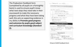 The Production Feedback form
(completed by all pupils on a fortnightly
basis) is used to ensure pupil’s know
what next-steps they need take in their
coursework to make the necessary
progress and what they have been doing
well; this acts as supporting evidence in
my ability to Promote good progress
and outcomes by pupils good subject
and curriculum knowledge (Standard
2).
R Quinn G324 Feedback Form
 