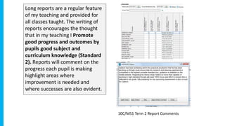 Long reports are a regular feature
of my teaching and provided for
all classes taught. The writing of
reports encourages the thought
that in my teaching I Promote
good progress and outcomes by
pupils good subject and
curriculum knowledge (Standard
2). Reports will comment on the
progress each pupil is making
highlight areas where
improvement is needed and
where successes are also evident.
10C/MS1 Term 2 Report Comments
 