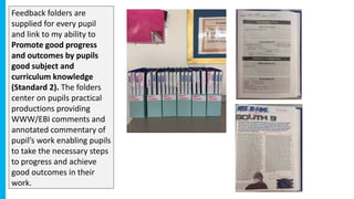 Feedback folders are
supplied for every pupil
and link to my ability to
Promote good progress
and outcomes by pupils
good subject and
curriculum knowledge
(Standard 2). The folders
center on pupils practical
productions providing
WWW/EBI comments and
annotated commentary of
pupil’s work enabling pupils
to take the necessary steps
to progress and achieve
good outcomes in their
work.
 