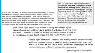 This STE observation feedback evidences my
ability to Set high expectations which inspire,
motivate and challenge pupils (Standard 1). In
particular methods to motivate pupils through
inspiring dialogue has been highlighted; pupil’s
responses have also been highlighted to
emphasise the level of engagement within the
classroom. Comments on managing the
learning space to ensure whole class
participation have also been highlighted.
Appendix Source: PGCE STE Form 1
 