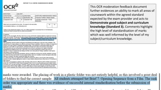 This OCR moderation feedback document
further evidences an ability to mark all areas of
coursework within the agreed standard
expected by the exam provider and acts to
Demonstrate good subject and curriculum
knowledge (Standard 3). Comments highlight
the high level of standardisation of marks
which was well informed by the level of my
subject/curriculum knowledge.
 