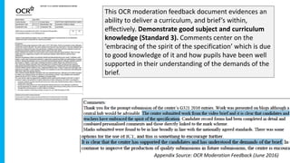 This OCR moderation feedback document evidences an
ability to deliver a curriculum, and brief’s within,
effectively. Demonstrate good subject and curriculum
knowledge (Standard 3). Comments center on the
‘embracing of the spirit of the specification’ which is due
to good knowledge of it and how pupils have been well
supported in their understanding of the demands of the
brief.
Appendix Source: OCR Moderation Feedback (June 2016)
 