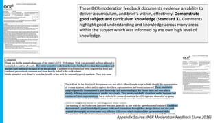 These OCR moderation feedback documents evidence an ability to
deliver a curriculum, and brief’s within, effectively. Demonstrate
good subject and curriculum knowledge (Standard 3). Comments
highlight good understanding and knowledge across many areas
within the subject which was informed by me own high level of
knowledge.
Appendix Source: OCR Moderation Feedback (June 2016)
 
