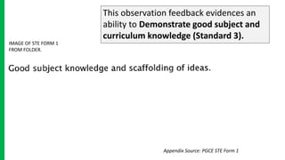 This observation feedback evidences an
ability to Demonstrate good subject and
curriculum knowledge (Standard 3).
IMAGE OF STE FORM 1
FROM FOLDER.
Appendix Source: PGCE STE Form 1
 