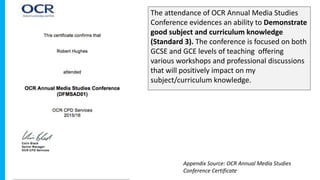The attendance of OCR Annual Media Studies
Conference evidences an ability to Demonstrate
good subject and curriculum knowledge
(Standard 3). The conference is focused on both
GCSE and GCE levels of teaching offering
various workshops and professional discussions
that will positively impact on my
subject/curriculum knowledge.
Appendix Source: OCR Annual Media Studies
Conference Certificate
 