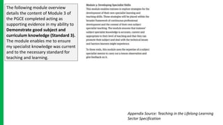 The following module overview
details the content of Module 3 of
the PGCE completed acting as
supporting evidence in my ability to
Demonstrate good subject and
curriculum knowledge (Standard 3).
The module enables me to ensure
my specialist knowledge was current
and to the necessary standard for
teaching and learning.
Appendix Source: Teaching in the Lifelong Learning
Sector Specification
 