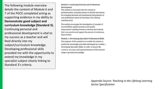 The following module overview
details the content of Module 6 and
7 of the PGCE completed acting as
supporting evidence in my ability to
Demonstrate good subject and
curriculum knowledge (Standard 3).
Continuing personal and
professional development is vital to
my success as a teacher and will
feed directly into my
subject/curriculum knowledge.
Developing professional skills
provided me with the opportunity to
extend my knowledge in my
specialist subject clearly linking to
Standard 3’s criteria.
Appendix Source: Teaching in the Lifelong Learning
Sector Specification
 