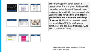 The following slides detail part of a
presentation that was given the leadership
team discussing the possible curriculums
that could be studied in the next academic
year linking to my ability to Demonstrate
good subject and curriculum knowledge
(Standard 3). The discussion considered
the possibility of BTECs, professional
certificates and the more traditional GCSE
and GCE levels of study.
Appendix Source: Media Studies Specification
Overview Presentation
 