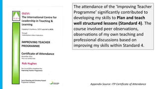 The attendance of the ‘Improving Teacher
Programme’ significantly contributed to
developing my skills to Plan and teach
well structured lessons (Standard 4). The
course involved peer observations,
observations of my own teaching and
professional discussions based on
improving my skills within Standard 4.
Appendix Source: ITP Certificate of Attendance
 