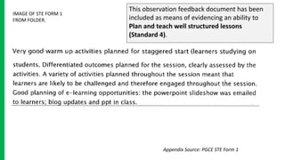This observation feedback document has been
included as means of evidencing an ability to
Plan and teach well structured lessons
(Standard 4).
IMAGE OF STE FORM 1
FROM FOLDER.
Appendix Source: PGCE STE Form 1
 