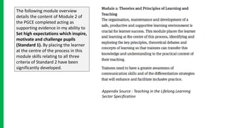 The following module overview
details the content of Module 2 of
the PGCE completed acting as
supporting evidence in my ability to
Set high expectations which inspire,
motivate and challenge pupils
(Standard 1). By placing the learner
at the centre of the process in this
module skills relating to all three
criteria of Standard 2 have been
significantly developed.
Appendix Source : Teaching in the Lifelong Learning
Sector Specification
 