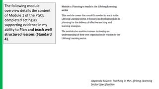The following module
overview details the content
of Module 1 of the PGCE
completed acting as
supporting evidence in my
ability to Plan and teach well
structured lessons (Standard
4).
Appendix Source: Teaching in the Lifelong Learning
Sector Specification
 