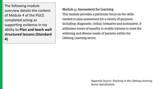 The following module
overview details the content
of Module 4 of the PGCE
completed acting as
supporting evidence in my
ability to Plan and teach well
structured lessons (Standard
4).
Appendix Source: Teaching in the Lifelong Learning
Sector Specification
 