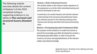 The following module
overview details the content
of Module 5 of the PGCE
completed acting as
supporting evidence in my
ability to Plan and teach well
structured lessons (Standard
4).
Appendix Source: Teaching in the Lifelong Learning
Sector Specification
 
