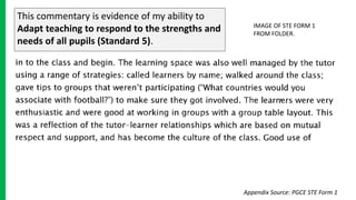 This commentary is evidence of my ability to
Adapt teaching to respond to the strengths and
needs of all pupils (Standard 5).
IMAGE OF STE FORM 1
FROM FOLDER.
Appendix Source: PGCE STE Form 1
 