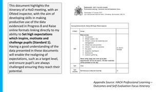This document highlights the
itinerary of a HoD meeting, with an
Ofsted inspector, with the aim of
developing skills in making
productive use of the data
evidenced in Progress 8 and Raise
online formats linking directly to my
ability to Set high expectations
which inspire, motivate and
challenge pupils (Standard 1).
Having a good understanding of the
data presented in these documents
will enable the realigning of
expectations, such as a target level,
and ensure pupil’s are always
challenged ensuring they reach their
potential.
Appendix Source: HACA Professional Learning –
Outcomes and Self-Evaluation Focus Itinerary
 