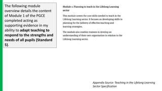 The following module
overview details the content
of Module 1 of the PGCE
completed acting as
supporting evidence in my
ability to adapt teaching to
respond to the strengths and
needs of all pupils (Standard
5).
Appendix Source: Teaching in the Lifelong Learning
Sector Specification
 