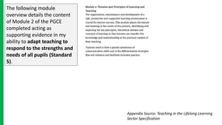 The following module
overview details the content
of Module 2 of the PGCE
completed acting as
supporting evidence in my
ability to adapt teaching to
respond to the strengths and
needs of all pupils (Standard
5).
Appendix Source: Teaching in the Lifelong Learning
Sector Specification
 