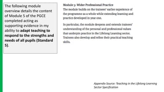 The following module
overview details the content
of Module 5 of the PGCE
completed acting as
supporting evidence in my
ability to adapt teaching to
respond to the strengths and
needs of all pupils (Standard
5).
Appendix Source: Teaching in the Lifelong Learning
Sector Specification
 
